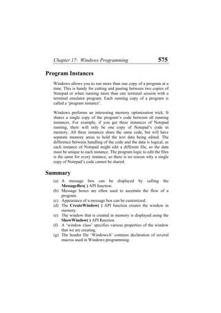 Chapter 17: Windows Programming 575
Program Instances
Windows allows you to run more than one copy of a program at a
time. This is handy for cutting and pasting between two copies of
Notepad or when running more than one terminal session with a
terminal emulator program. Each running copy of a program is
called a ‘program instance’.
Windows performs an interesting memory optimization trick. It
shares a single copy of the program’s code between all running
instances. For example, if you get three instances of Notepad
running, there will only be one copy of Notepad’s code in
memory. All three instances share the same code, but will have
separate memory areas to hold the text data being edited. The
difference between handling of the code and the data is logical, as
each instance of Notepad might edit a different file, so the data
must be unique to each instance. The program logic to edit the files
is the same for every instance, so there is no reason why a single
copy of Notepad’s code cannot be shared.
Summary
(a)
(b)
(c)
(d)
(e)
(f)
(g)
A message box can be displayed by calling the
MessageBox( ) API function.
Message boxes are often used to ascertain the flow of a
program.
Appearance of a message box can be customized.
The CreateWindow( ) API function creates the window in
memory.
The window that is created in memory is displayed using the
ShowWindow( ) API function.
A ‘window class’ specifies various properties of the window
that we are creating.
The header file ‘Windows.h’ contains declaration of several
macros used in Windows programming.
 