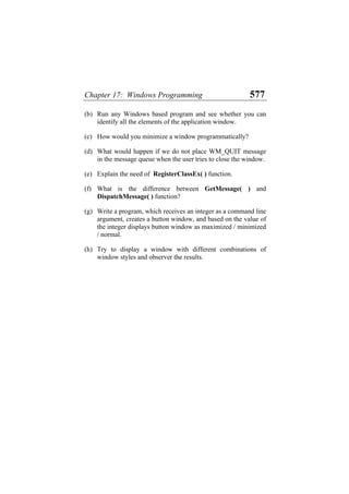 Chapter 17: Windows Programming 577
(b) Run any Windows based program and see whether you can
identify all the elements of the application window.
(c) How would you minimize a window programmatically?
(d) What would happen if we do not place WM_QUIT message
in the message queue when the user tries to close the window.
(e) Explain the need of RegisterClassEx( ) function.
(f) What is the difference between GetMessage( ) and
DispatchMessage( ) function?
(g) Write a program, which receives an integer as a command line
argument, creates a button window, and based on the value of
the integer displays button window as maximized / minimized
/ normal.
(h) Try to display a window with different combinations of
window styles and observer the results.
 