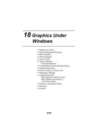 18 Graphics Under
Windows
• Graphics as of Now
• Device Independent Drawing
• Hello Windows
• Drawing Shapes
• Types of Pens
• Types of Brushes
Code and Resources
• Freehand Drawing, the Paintbrush Style
• Capturing the mouse
• Device Context, A Closer Look
• Displaying a Bitmap
• Animation at Work
WM_CREATE and OnCreate( )
WM_TIMER and OnTimer( )
A Few More Points…
• Windows, the Endless World…
• Summary
• Exercise
579
 
