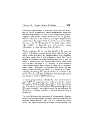 Chapter 18: Graphics Under Windows 581
During the original design of Windows, one of the goals was to
provide ‘device independence’. Device independence means that
the same program should be able to work using different screens,
keyboards and printers without modification to the program.
Windows takes care of the hardware, allowing the programmer to
concentrate on the program itself. If you have ever had to update
the code of an MS-DOS program for the latest printer, plotter,
video display, or keyboard, you will recognize device
independence as a huge advantage for the developer.
Windows programs do not send data directly to the screen or
printer. A Windows program knows where (screen/printer) its
output is being sent. However, it does not know how it would be
sent there, neither does it need to bother to know this. This is
because Windows uses a standard and consistent way to send the
output to screen/printer. This standard way uses an entity called
Device Context, or simply a DC. Different DC’s are associated
with different devices. For example, a screen DC is associated
with a screen, a printer DC is associated with a printer, etc. Any
drawing that we do using the screen DC is directed to the screen.
Similarly, any drawing done using the printer DC is directed to the
printer. Thus, the only thing that changes from drawing to screen
and drawing to printer is the DC that is used.
A windows program obtains a handle (ID value) for the screen or
printer’s DC. The output data is sent to the screen/printer using its
DC, and then Windows and the Device Driver for the device takes
care of sending it to the real hardware. The advantage of using the
DC is that the graphics and text commands that we send using the
DC are always the same, regardless of where the physical output is
showing up.
The part of Windows that converts the Windows graphics function
calls to the actual commands sent to the hardware is the GDI, or
Graphics Device Interface. The GDI is a program file called
GDI32.DLL and is stored in the Windows System directory. The
 