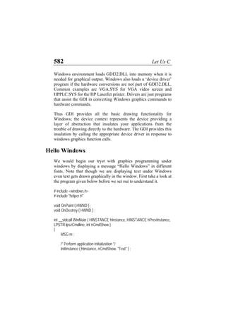 582 Let Us C
Windows environment loads GDI32.DLL into memory when it is
needed for graphical output. Windows also loads a ‘device driver’
program if the hardware conversions are not part of GDI32.DLL.
Common examples are VGA.SYS for VGA video screen and
HPPLC.SYS for the HP LaserJet printer. Drivers are just programs
that assist the GDI in converting Windows graphics commands to
hardware commands.
Thus GDI provides all the basic drawing functionality for
Windows; the device context represents the device providing a
layer of abstraction that insulates your applications from the
trouble of drawing directly to the hardware. The GDI provides this
insulation by calling the appropriate device driver in response to
windows graphics function calls.
Hello Windows
We would begin our tryst with graphics programming under
windows by displaying a message “Hello Windows” in different
fonts. Note that though we are displaying text under Windows
even text gets drawn graphically in the window. First take a look at
the program given below before we set out to understand it.
# include <windows.h>
# include "helper.h"
void OnPaint ( HWND ) ;
void OnDestroy ( HWND ) ;
int __stdcall WinMain ( HINSTANCE hInstance, HINSTANCE hPrevInstance,
LPSTR lpszCmdline, int nCmdShow )
{
MSG m ;
/* Perform application initialization */
InitInstance ( hInstance, nCmdShow, "Text" ) ;
 