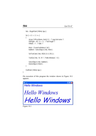 584 Let Us C
hdc = BeginPaint ( hWnd, &ps ) ;
for ( i = 0 ; i < 3 ; i++ )
{
strcpy ( f.lfFaceName, fonts[ i ] ) ; /* copy font name */
f.lfHeight = 40 * ( i + 1 ) ; /* font height */
f.lfItalic = 1 ; /* italic */
hfont = CreateFontIndirect ( &f ) ;
holdfont = SelectObject ( hdc, hfont ) ;
SetTextColor ( hdc, RGB ( 0, 0, 255 ) ) ;
TextOut ( hdc, 10, 70 * i, "Hello Windows", 13 ) ;
SelectObject ( hdc, holdfont ) ;
DeleteObject ( hfont ) ;
}
EndPaint ( hWnd, &ps ) ;
}
On execution of this program the window shown in Figure 18.1
appears.
Figure 18.1
 