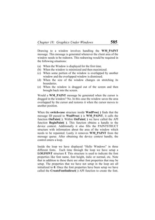 Chapter 18: Graphics Under Windows 585
Drawing to a window involves handling the WM_PAINT
message. This message is generated whenever the client area of the
window needs to be redrawn. This redrawing would be required in
the following situations:
(a)
(b)
(c)
(d)
(e)
When the Window is displayed for the first time.
When the window is minimized and then maximized.
When some portion of the window is overlapped by another
window and the overlapped window is dismissed.
When the size of the window changes on stretching its
boundaries.
When the window is dragged out of the screen and then
brought back into the screen.
Would a WM_PAINT message be generated when the cursor is
dragged in the window? No. In this case the window saves the area
overlapped by the cursor and restores it when the cursor moves to
another position.
When the switch-case structure inside WndProc( ) finds that the
message ID passed to WndProc( ) is WM_PAINT, it calls the
function OnPaint( ). Within OnPaint( ) we have called the API
function BeginPaint( ). This function obtains a handle to the
device context. Additionally it also fills the PAINTSTRUCT
structure with information about the area of the window which
needs to be repainted. Lastly it removes WM_PAINT from the
message queue. After obtaining the device context handle, the
control enters a loop.
Inside the loop we have displayed “Hello Windows” in three
different fonts. Each time through the loop we have setup a
LOGFONT structure f. This structure is used to indicate the font
properties like font name, font height, italic or normal, etc. Note
that in addition to these there are other font properties that may be
setup. The properties that we have not setup in the loop are all
initialized to 0. Once the font properties have been setup we have
called the CreateFontIndirect( ) API function to create the font.
 