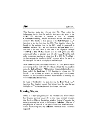 586 Let Us C
This function loads the relevant font file. Then using the
information in the font file and the font properties setup in the
LOGFONT structure it creates a font in memory.
CreateFontIndirect( ) returns the handle to the font created in
memory. This handle is then passed to the SelectObject( ) API
function to get the font into the DC. This function returns the
handle to the existing font in the DC, which is preserved in
holdfont variable. Next we have used the SetTextColor( ) API
function to set the color of the text to be displayed through
TextOut( ). The RGB( ) macro uses the red, green and blue
component values to generate a 32-bit color value. Note that each
color component can take a value from 0 to 255. To TextOut( )
we have to pass the handle to the DC, position where the text is to
be displayed, the text to be displayed and its length.
With hfont only one font can be associated at a time. Hence before
associating another font with it we have deleted the existing font
using the DeleteObject( ) API function. Once outside the loop we
have called the EndPaint( ) API function to release the DC
handle. If not released we would be wasting precious memory,
because the device context structure would remain in memory but
we would not be able access it.
In place of TextOut( ) we can also use the DrawText( ) API
function. This function permits finer control over the way the text
is displayed. You can explore this function on your own.
Drawing Shapes
If text is so near can graphics be far behind? Now that we know
how to draw text in a window let us now create a simple program
that displays different shapes in a window. Instead of showing the
entire program given below is the listing of OnPaint( ). The rest of
the program is same as in the previous section. Here onwards I
would be showing only the OnPaint( ) handler unless otherwise
required.
 