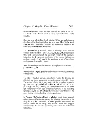 Chapter 18: Graphics Under Windows 589
in the hbr variable. Next we have selected this brush in the DC.
The handle of the default brush in DC is collected in the holdbr
variable.
Once we have selected the brush into the DC we are ready to draw
the shapes. For drawing the line we have used MoveToEx( ) and
LineTo( ) API functions. Similarly for drawing a rectangle we
have used the Rectangle( ) function.
The RoundRect( ) function draws a rectangle with rounded
corners. In RoundRect ( x1, y1, x2, y2, x3, y3 ), x1, y1 represents
the x and y-coordinates of the upper-left corner of the rectangle.
Likewise, x2, y2 represent coordinates of the bottom right corner
of the rectangle. x3, y3 specify the width and height of the ellipse
used to draw the rounded corners.
Note that rectangle and the rounded rectangle are drawn from x1,
y1 up to x2-1, y2-1.
Parameters of Ellipse( ) specify coordinates of bounding rectangle
of the ellipse.
The Pie( ) function draws a pie-shaped wedge by drawing an
elliptical arc whose center and two endpoints are joined by lines.
The center of the arc is the center of the bounding rectangle
specified by x1, y1 and x2, y2. In Pie( x1, y1, x2, y2, x3, y3, x4,
y4 ), x1, y1 and x2, y2 specify the x and y-coordinates of the upper
left corner and bottom right corner respectively, of the bounding
rectangle. x3, y3 and x4, y4 specify the x and y-coordinates of the
arc’s starting point and ending point respectively.
In Polygon ( lpPoints, nCount ), lpPoints points to an array of
points that specifies the vertices of the polygon. Each point in the
array is a POINT structure. nCount specifies the number of
vertices stored in the array. The system closes the polygon
automatically, if necessary, by drawing a line from the last vertex
to the first.
 