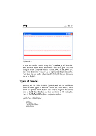 592 Let Us C
Figure 18.3
A new pen can be created using the CreatePen( ) API function.
This function needs three parameters—pen style, pen thickness
and pen color. Different macros like PS_SOLID, PS_DOT, etc.
have been defined in ‘windows.h’ to represent different pen styles.
Note that for pen styles other than PS_SOLID the pen thickness
has to be 1 pixel.
Types of Brushes
The way we can create different types of pens, we can also create
three different types of brushes. These are—solid brush, hatch
brush and pattern brush. Let us now write a program that shows
how to build these brushes and then use them to fill rectangles.
Here is the OnPaint( ) handler which achieves this.
void OnPaint ( HWND hWnd )
{
HDC hdc ;
PAINTSTRUCT ps ;
HBRUSH hbr ;
 