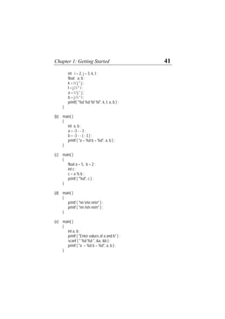 Chapter 1: Getting Started 41
int i = 2, j = 3, k, l ;
float a, b ;
k = i / j * j ;
l = j / i * i ;
a = i / j * j ;
b = j / i * i ;
printf( "%d %d %f %f", k, l, a, b ) ;
}
(b) main( )
{
int a, b ;
a = -3 - - 3 ;
b = -3 - - ( - 3 ) ;
printf ( "a = %d b = %d", a, b ) ;
}
(c) main( )
{
float a = 5, b = 2 ;
int c ;
c = a % b ;
printf ( "%d", c ) ;
}
(d) main( )
{
printf ( "nn nn nnn" ) ;
printf ( "nn /n/n nn/n" ) ;
}
(e) main( )
{
int a, b ;
printf ( "Enter values of a and b" ) ;
scanf ( " %d %d ", &a, &b ) ;
printf ( "a = %d b = %d", a, b ) ;
}
 
