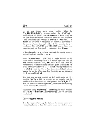 600 Let Us C
Let us now discuss each mouse handler. When the
WM_LBUTTONDOWN message arrives the WndProc( )
function calls the handler OnLButtonDown( ). While doing so,
we have passed the mouse coordinates where the click occurred.
These coordinates are obtained in lParam in WndProc( ). In
lParam the low order 16 bits contain the current x - coordinate of
the mouse whereas the high order 16 bits contain the y -
coordinate. The LOWORD and HIWORD macros have been
used to separate out these x and y - coordinates from lParam.
In OnLButtonDown( ) we have preserved the starting point of
freehand in global variables x1 and y1.
When OnMouseMove( ) gets called it checks whether the left
mouse button stands depressed. If it stands depressed then the
flags variable contains MK_LBUTTON. If it does, then the
current mouse coordinates are set up in the global variables x2, y2.
A line is then drawn between x1, y1 and x2, y2 using the functions
MoveToEx( ) and LineTo( ). Next time around x2, y2 should
become the starting of the next line. Hence the current values of
x2, y2 are stored in x1, y1.
Note that here we have obtained the DC handle using the API
function GetDC( ). This is because we are carrying out the
drawing activity in reaction to a message other than WM_PAINT.
Also, the handle obtained using GetDC( ) should be released using
a call to ReleaseDC( ) function.
You can try using BeginPaint( ) / EndPaint( ) in mouse handlers
and GetDC( ) / ReleaseDC( ) in OnPaint( ). Can you draw any
conclusions?
Capturing the Mouse
If in the process of drawing the freehand the mouse cursor goes
outside the client area then the window below our window would
 