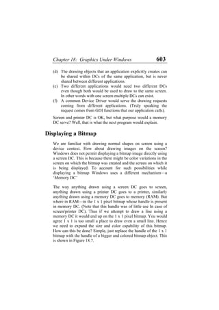 Chapter 18: Graphics Under Windows 603
(d)
(e)
(f)
The drawing objects that an application explicitly creates can
be shared within DCs of the same application, but is never
shared between different applications.
Two different applications would need two different DCs
even though both would be used to draw to the same screen.
In other words with one screen multiple DCs can exist.
A common Device Driver would serve the drawing requests
coming from different applications. (Truly speaking the
request comes from GDI functions that our application calls).
Screen and printer DC is OK, but what purpose would a memory
DC serve? Well, that is what the next program would explain.
Displaying a Bitmap
We are familiar with drawing normal shapes on screen using a
device context. How about drawing images on the screen?
Windows does not permit displaying a bitmap image directly using
a screen DC. This is because there might be color variations in the
screen on which the bitmap was created and the screen on which it
is being displayed. To account for such possibilities while
displaying a bitmap Windows uses a different mechanism—a
‘Memory DC’
The way anything drawn using a screen DC goes to screen,
anything drawn using a printer DC goes to a printer, similarly
anything drawn using a memory DC goes to memory (RAM). But
where in RAM—in the 1 x 1 pixel bitmap whose handle is present
in memory DC. (Note that this handle was of little use In case of
screen/printer DC). Thus if we attempt to draw a line using a
memory DC it would end up on the 1 x 1 pixel bitmap. You would
agree 1 x 1 is too small a place to draw even a small line. Hence
we need to expand the size and color capability of this bitmap.
How can this be done? Simple, just replace the handle of the 1 x 1
bitmap with the handle of a bigger and colored bitmap object. This
is shown in Figure 18.7.
 