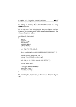 Chapter 18: Graphics Under Windows 605
the bitmap of memory DC is transferred to screen DC using
BitBlt( ) function.
Let us now take a look at the program that puts all these concepts
in action. The program merely displays the image of a vulture in a
window. Here is the code…
void OnPaint ( HWND hWnd )
{
HDC hdc ;
HBITMAP hbmp ;
HDC hmemdc ;
HGDIOBJ holdbmp ;
PAINTSTRUCT ps ;
hdc = BeginPaint ( hWnd, &ps ) ;
hbmp = LoadBitmap ( hInst, MAKEINTRESOURCE ( IDB_BITMAP1 ) ) ;
hmemdc = CreateCompatibleDC ( hdc ) ;
holdbmp = SelectObject ( hmemdc, hbmp ) ;
BitBlt ( hdc, 10, 20, 190, 220, hmemdc, 0, 0, SRCCOPY ) ;
EndPaint ( hWnd, &ps ) ;
SelectObject ( hmemdc, holdbmp ) ;
DeleteObject ( hbmp ) ;
DeleteDC ( hmemdc ) ;
}
On executing the program we get the window shown in Figure
18.7.
 