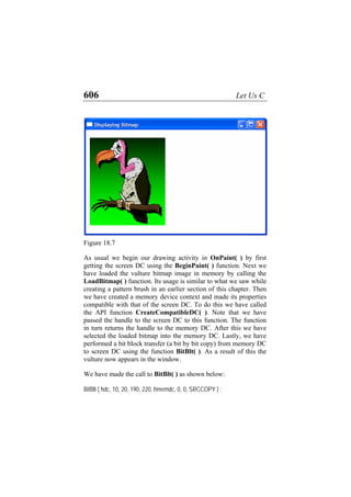 606 Let Us C
Figure 18.7
As usual we begin our drawing activity in OnPaint( ) by first
getting the screen DC using the BeginPaint( ) function. Next we
have loaded the vulture bitmap image in memory by calling the
LoadBitmap( ) function. Its usage is similar to what we saw while
creating a pattern brush in an earlier section of this chapter. Then
we have created a memory device context and made its properties
compatible with that of the screen DC. To do this we have called
the API function CreateCompatibleDC( ). Note that we have
passed the handle to the screen DC to this function. The function
in turn returns the handle to the memory DC. After this we have
selected the loaded bitmap into the memory DC. Lastly, we have
performed a bit block transfer (a bit by bit copy) from memory DC
to screen DC using the function BitBlt( ). As a result of this the
vulture now appears in the window.
We have made the call to BitBlt( ) as shown below:
BitBlt ( hdc, 10, 20, 190, 220, hmemdc, 0, 0, SRCCOPY ) ;
 