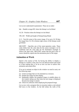 Chapter 18: Graphics Under Windows 607
Let us now understand its parameters. These are as under:
hdc – Handle to target DC where the bitmap is to be blitted
10, 20 – Position where the bitmap is to be blitted
190, 220 – Width and height of bitmap being blitted
0, 0 – Top left corner of the source image. If we give 10, 20 then
the image from 10, 20 to bottom right corner of the bitmap would
get blitted.
SRCCOPY – Specifies one of the raster-operation codes. These
codes define how the color data for the source rectangle is to be
combined with the color data for the destination rectangle to
achieve the final color. SRCCOPY means that the pixel color of
source should be copied onto the destination pixel of the target.
Animation at Work
Speed is the essence of life. So having the ability to display a
bitmap in a window is fine, but if we can add movement and sound
to it then nothing like it. So let us now see how to achieve this
animation and sound effect.
If we are to animate an object in the window we need to carry out
the following steps:
(a)
(b)
(c)
(d)
Create an image that is to be animated as a resource.
Prepare the image for later display.
Repeatedly display this prepared image at suitable places in
the window taking care that when the next image is displayed
the previous image is erased.
Check for collisions while displaying the prepared image.
Let us now write a program that on execution makes a red colored
ball move in the window. As the ball strikes the walls of the
 