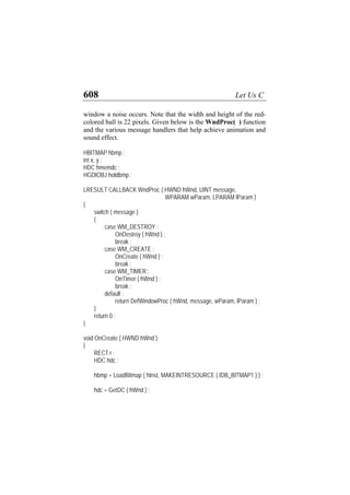 608 Let Us C
window a noise occurs. Note that the width and height of the red-
colored ball is 22 pixels. Given below is the WndProc( ) function
and the various message handlers that help achieve animation and
sound effect.
HBITMAP hbmp ;
int x, y ;
HDC hmemdc ;
HGDIOBJ holdbmp ;
LRESULT CALLBACK WndProc ( HWND hWnd, UINT message,
WPARAM wParam, LPARAM lParam )
{
switch ( message )
{
case WM_DESTROY :
OnDestroy ( hWnd ) ;
break ;
case WM_CREATE :
OnCreate ( hWnd ) ;
break ;
case WM_TIMER :
OnTimer ( hWnd ) ;
break ;
default :
return DefWindowProc ( hWnd, message, wParam, lParam ) ;
}
return 0 ;
}
void OnCreate ( HWND hWnd )
{
RECT r ;
HDC hdc ;
hbmp = LoadBitmap ( hInst, MAKEINTRESOURCE ( IDB_BITMAP1 ) ) ;
hdc = GetDC ( hWnd ) ;
 