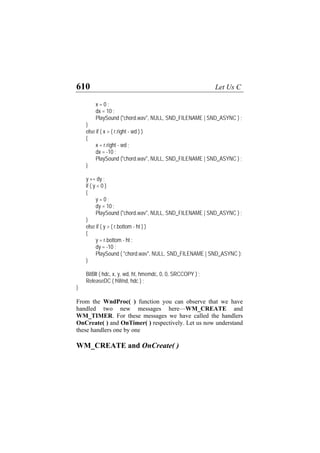 610 Let Us C
x = 0 ;
dx = 10 ;
PlaySound ("chord.wav", NULL, SND_FILENAME | SND_ASYNC ) ;
}
else if ( x > ( r.right - wd ) )
{
x = r.right - wd ;
dx = -10 ;
PlaySound ("chord.wav", NULL, SND_FILENAME | SND_ASYNC ) ;
}
y += dy ;
if ( y < 0 )
{
y = 0 ;
dy = 10 ;
PlaySound ("chord.wav", NULL, SND_FILENAME | SND_ASYNC ) ;
}
else if ( y > ( r.bottom - ht ) )
{
y = r.bottom - ht ;
dy = -10 ;
PlaySound ( "chord.wav", NULL, SND_FILENAME | SND_ASYNC );
}
BitBlt ( hdc, x, y, wd, ht, hmemdc, 0, 0, SRCCOPY ) ;
ReleaseDC ( hWnd, hdc ) ;
}
From the WndProc( ) function you can observe that we have
handled two new messages here—WM_CREATE and
WM_TIMER. For these messages we have called the handlers
OnCreate( ) and OnTimer( ) respectively. Let us now understand
these handlers one by one
WM_CREATE and OnCreate( )
 