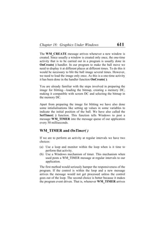 Chapter 18: Graphics Under Windows 611
The WM_CREATE message arrives whenever a new window is
created. Since usually a window is created only once, the one-time
activity that is to be carried out in a program is usually done in
OnCreate( ) handler. In our program to make the ball move we
need to display it at different places at different times. To do this it
would be necessary to blit the ball image several times. However,
we need to load the image only once. As this is a one-time activity
it has been done in the handler function OnCreate( ).
You are already familiar with the steps involved in preparing the
image for blitting—loading the bitmap, creating a memory DC,
making it compatible with screen DC and selecting the bitmap in
the memory DC.
Apart from preparing the image for blitting we have also done
some intialialisations like setting up values in some variables to
indicate the initial position of the ball. We have also called the
SetTimer( ) function. This function tells Windows to post a
message WM_TIMER into the message queue of our application
every 50 milliseconds.
WM_TIMER and OnTimer( )
If we are to perform an activity at regular intervals we have two
choices:
(a)
(b)
Use a loop and monitor within the loop when is it time to
perform that activity.
Use a Windows mechanism of timer. This mechanism when
used posts a WM_TIMER message at regular intervals to our
application.
The first method would seriously hamper the responsiveness of the
program. If the control is within the loop and a new message
arrives the message would not get processed unless the control
goes out of the loop. The second choice is better because it makes
the program event driven. That is, whenever WM_TIMER arrives
 