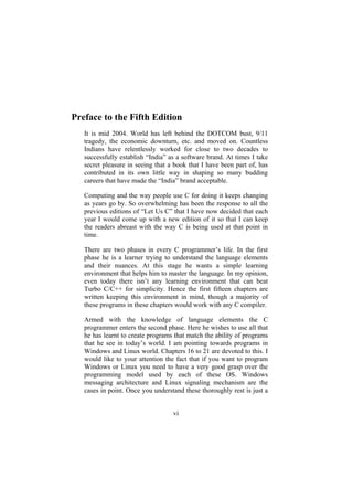 Preface to the Fifth Edition
It is mid 2004. World has left behind the DOTCOM bust, 9/11
tragedy, the economic downturn, etc. and moved on. Countless
Indians have relentlessly worked for close to two decades to
successfully establish “India” as a software brand. At times I take
secret pleasure in seeing that a book that I have been part of, has
contributed in its own little way in shaping so many budding
careers that have made the “India” brand acceptable.
Computing and the way people use C for doing it keeps changing
as years go by. So overwhelming has been the response to all the
previous editions of “Let Us C” that I have now decided that each
year I would come up with a new edition of it so that I can keep
the readers abreast with the way C is being used at that point in
time.
There are two phases in every C programmer’s life. In the first
phase he is a learner trying to understand the language elements
and their nuances. At this stage he wants a simple learning
environment that helps him to master the language. In my opinion,
even today there isn’t any learning environment that can beat
Turbo C/C++ for simplicity. Hence the first fifteen chapters are
written keeping this environment in mind, though a majority of
these programs in these chapters would work with any C compiler.
Armed with the knowledge of language elements the C
programmer enters the second phase. Here he wishes to use all that
he has learnt to create programs that match the ability of programs
that he see in today’s world. I am pointing towards programs in
Windows and Linux world. Chapters 16 to 21 are devoted to this. I
would like to your attention the fact that if you want to program
Windows or Linux you need to have a very good grasp over the
programming model used by each of these OS. Windows
messaging architecture and Linux signaling mechanism are the
cases in point. Once you understand these thoroughly rest is just a
vi
 
