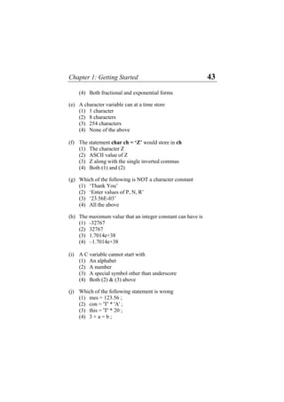Chapter 1: Getting Started 43
(4) Both fractional and exponential forms
(e) A character variable can at a time store
(1) 1 character
(2) 8 characters
(3) 254 characters
(4) None of the above
(f) The statement char ch = ‘Z’ would store in ch
(1) The character Z
(2) ASCII value of Z
(3) Z along with the single inverted commas
(4) Both (1) and (2)
(g) Which of the following is NOT a character constant
(1) ‘Thank You’
(2) ‘Enter values of P, N, R’
(3) ‘23.56E-03’
(4) All the above
(h) The maximum value that an integer constant can have is
(1) -32767
(2) 32767
(3) 1.7014e+38
(4) –1.7014e+38
(i) A C variable cannot start with
(1) An alphabet
(2) A number
(3) A special symbol other than underscore
(4) Both (2) & (3) above
(j) Which of the following statement is wrong
(1) mes = 123.56 ;
(2) con = 'T' * 'A' ;
(3) this = 'T' * 20 ;
(4) 3 + a = b ;
 