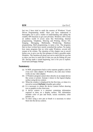 614 Let Us C
last two I have tried to catch the essence of Windows’ Event
Driven Programming model. Once you have understood it
thoroughly rest is just a matter of understanding and calling the
suitable API functions to get your job done. Windows API is truly
an endless world. It covers areas like Networking, Internet
programming, Telephony, Drawing and Printing, Device I/O,
Imaging, Messaging, Multimedia, Windowing, Database
programming, Shell programming, to name a few. The programs
that we have written have merely scratched the surface. No matter
how many programs that we write under Windows, several still
remain to be written. The intention of this chapter was to unveil
before you, to give you the first glimpse of what is possible under
Windows. The intention all along was not to catch fish for you but
to show you how to catch fish so that you can do fishing all your
life. Having made a sound beginning, rest is for you to explore.
Good luck and happy fishing!
Summary
(a) In DOS, programmers had to write separate graphics code for
every new video adapter. In Windows, the code once written
works on any video adapter.
(b) A Windows program cannot draw directly on an output device
like screen or printer. Instead, it draws to the logical display
surface using device context.
(c) When the window is displayed for the first time, or when it is
moved or resized OnPaint( ) handler gets called.
(d) It is necessary to obtain the device context before drawing
text or graphics in the client area.
(j) A device context is a structure containing information
required to draw on a display surface. The information
includes color of pen and brush, screen resolution, color
palettes, etc.
(e) To draw using a new pen or brush it is necessary to select
them into the device context.
 