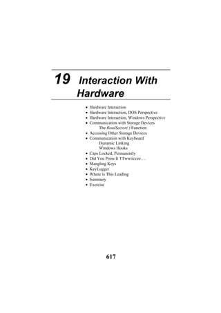 19 Interaction With
Hardware
• Hardware Interaction
• Hardware Interaction, DOS Perspective
• Hardware Interaction, Windows Perspective
• Communication with Storage Devices
The ReadSector( ) Function
• Accessing Other Storage Devices
• Communication with Keyboard
Dynamic Linking
Windows Hooks
• Caps Locked, Permanently
• Did You Press It TTwwiiccee….
• Mangling Keys
• KeyLogger
• Where is This Leading
• Summary
• Exercise
617
 