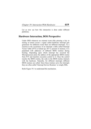 Chapter 19: Interaction With Hardware 619
Let us now see how this interaction is done under different
platforms.
Hardware Interaction, DOS Perspective
Under DOS whenever an external event (like pressing a key or
ticking of timer) occurs a signal called hardware interrupt gets
generated. For different events there are different interrupts. As a
reaction to the occurrence of an interrupt a table called Interrupt
Vector Table (IVT) is looked up. IVT is present in memory. It is
populated with addresses of different BIOS routines during
booting. Depending upon which interrupt has occurred the
Microprocessor picks the address of the appropriate BIOS routine
from IVT and transfers execution control to it. Once the control
reaches the BIOS routine, the code in the BIOS routine interacts
with the hardware. Naturally, for different interrupts different
BIOS routines are called. Since these routines serve the interrupts
they are often called ‘Interrupt Service Routines’ or simply ISRs.
Refer Figure 19.1 to understand this mechanism.
 
