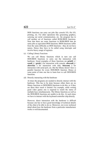 622 Let Us C
DOS functions can carry out jobs like console I/O, file I/O,
printing, etc. For other operations like generating graphics,
carrying out serial communication, etc. the program has to
call another set of functions called ROM-BIOS functions.
Note that there are some functions in ROM-BIOS that do
same jobs as equivalent DOS functions. BIOS functions suffer
from the same difficulty as DOS functions—they do not have
names. Hence they have to be called using interrupts and
involve heavy usage of registers.
(c)
(d)
Calling Library Functions
We can call library functions which in turn can call
DOS/BIOS functions to carry out the interaction with
hardware. Good examples of these functions are printf( ) /
scanf( ) / getch( ) for interaction with console, absread( ) /
abswrite( ) for interaction with disk, bioscom( ) for
interaction with serial port, etc. But the library doesn’t have a
parallel function for every DOS/BIOS function. Hence at
some point of time one has to learn how to call DOS/BIOS
functions.
Directly interacting with the hardware
At times the programs are needed to directly interact with the
hardware. This has to be done because either there are no
library functions or DOS/BIOS functions to do this, or if they
are there their reach is limited. For example, while writing
good video games one is required to watch the status of
multiple keys simultaneously. The library functions as well as
the DOS/BIOS functions are unable to do this. At such times
we have to interact with the keyboard controller chip directly.
However, direct interaction with the hardware is difficult
because one has to have good knowledge of technical details
of the chip to be able to do so. Moreover, not every technical
detail about how the hardware from a particular manufacturer
works is well documented.
 