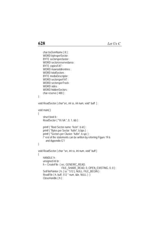 628 Let Us C
char bsOemName [ 8 ] ;
WORD bytesperSector ;
BYTE sectorspercluster ;
WORD sectorsreservedarea ;
BYTE copiesFAT ;
WORD maxrootdirentries ;
WORD totalSectors ;
BYTE mediaDescriptor ;
WORD sectorsperFAT ;
WORD sectorsperTrack ;
WORD sides ;
WORD hiddenSectors ;
char reserve [ 480 ] ;
} ;
void ReadSector ( char*src, int ss, int num, void* buff ) ;
void main( )
{
struct boot b ;
ReadSector ( ".A:", 0, 1, &b ) ;
printf ( "Boot Sector name: %sn", b.id ) ;
printf ( "Bytes per Sector: %dn", b.bps ) ;
printf ( "Sectors per Cluster: %dn", b.spc ) ;
/* rest of the statements can be written by referring Figure 19.6
and Appendix G*/
}
void ReadSector ( char *src, int ss, int num, void* buff )
{
HANDLE h ;
unsigned int br ;
h = CreateFile ( src, GENERIC_READ,
FILE_SHARE_READ, 0, OPEN_EXISTING, 0, 0 ) ;
SetFilePointer ( h, ( ss * 512 ), NULL, FILE_BEGIN ) ;
ReadFile ( h, buff, 512 * num, &br, NULL ) )
CloseHandle ( h ) ;
 