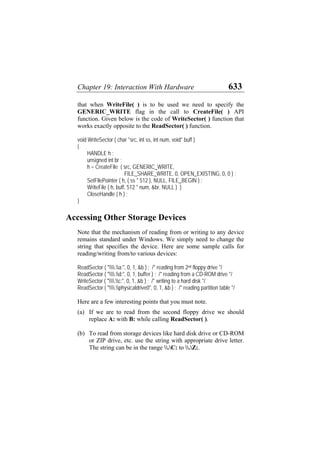 Chapter 19: Interaction With Hardware 633
that when WriteFile( ) is to be used we need to specify the
GENERIC_WRITE flag in the call to CreateFile( ) API
function. Given below is the code of WriteSector( ) function that
works exactly opposite to the ReadSector( ) function.
void WriteSector ( char *src, int ss, int num, void* buff )
{
HANDLE h ;
unsigned int br ;
h = CreateFile ( src, GENERIC_WRITE,
FILE_SHARE_WRITE, 0, OPEN_EXISTING, 0, 0 ) ;
SetFilePointer ( h, ( ss * 512 ), NULL, FILE_BEGIN ) ;
WriteFile ( h, buff, 512 * num, &br, NULL ) )
CloseHandle ( h ) ;
}
Accessing Other Storage Devices
Note that the mechanism of reading from or writing to any device
remains standard under Windows. We simply need to change the
string that specifies the device. Here are some sample calls for
reading/writing from/to various devices:
ReadSector ( ".a:", 0, 1, &b ) ; /* reading from 2nd floppy drive */
ReadSector ( ".d:", 0, 1, buffer ) ; /* reading from a CD-ROM drive */
WriteSector ( ".c:", 0, 1, &b ) ; /* writing to a hard disk */
ReadSector ( ".physicaldrive0", 0, 1, &b ) ; /* reading partition table */
Here are a few interesting points that you must note.
(a)
(b)
If we are to read from the second floppy drive we should
replace A: with B: while calling ReadSector( ).
To read from storage devices like hard disk drive or CD-ROM
or ZIP drive, etc. use the string with appropriate drive letter.
The string can be in the range .C: to .Z:.
 