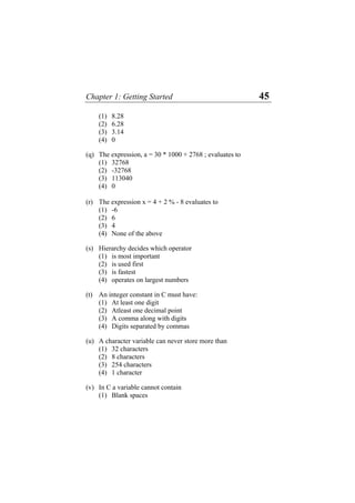 Chapter 1: Getting Started 45
(1) 8.28
(2) 6.28
(3) 3.14
(4) 0
(q) The expression, a = 30 * 1000 + 2768 ; evaluates to
(1) 32768
(2) -32768
(3) 113040
(4) 0
(r) The expression x = 4 + 2 % - 8 evaluates to
(1) -6
(2) 6
(3) 4
(4) None of the above
(s) Hierarchy decides which operator
(1) is most important
(2) is used first
(3) is fastest
(4) operates on largest numbers
(t) An integer constant in C must have:
(1) At least one digit
(2) Atleast one decimal point
(3) A comma along with digits
(4) Digits separated by commas
(u) A character variable can never store more than
(1) 32 characters
(2) 8 characters
(3) 254 characters
(4) 1 character
(v) In C a variable cannot contain
(1) Blank spaces
 