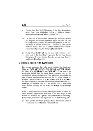 634 Let Us C
(c)
(d)
(e)
(a)
To read from the CD-ROM just specify the drive letter of the
drive. Note that CD-ROMs follow a different storage
organization known as CD File System (CDFS).
The hard disk is often divided into multiple partitions. Details
like the place at which each partition begins and ends, the size
of each partition, whether it is a bootable partition or not, etc.
are stored in a table on the disk. This table is often called
‘Partition Table’. If we are to read the partition table contents
we can do so by using the string .physicaldrive0.
Using .physicaldrive0 we can also read contents of any
other parts of the disk. Here 0 represents the first hard disk in
the system. If we are to read from the second hard disk we
need to use 1 in place of 0.
Communication with Keyboard
Like mouse messages there also exist messages for keyboard.
These are WM_KEYDOWN, WM_KEYUP and WM_CHAR.
Of these, WM_KEYDOWN and WM_KEYUP are sent to an
application (which has the input focus) whenever the key is
pressed and released respectively. The additional information in
case of these messages is the code of the key being pressed or
released. When we tackle WM_KEYDOWN or WM_KEYUP
we need to ourselves check the status of toggle keys like NumLock
and CapsLock and shift keys like Ctrl, Alt and Shift. If we wish to
avoid all this checking we can tackle the WM_CHAR message
instead.
What is mentioned above is the normal procedure followed by
most Windows applications. However, if we wish to go a step
further and deal with the keyboard we need to tackle it differently.
For example, suppose we are to perform one of the following jobs:
Once you hit any key CapsLock should become on. Once it
becomes on it should remain permanently on.
 