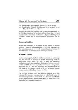 Chapter 19: Interaction With Hardware 635
(b)
(c)
If we hit a key once it should appear twice on the screen.
If we hit a key A then B should appear on the screen, if we hit
a B then C should occur and so on.
Note that all these effects should work on a system-wide basis for
all Win32 applications. To be able to achieve these effect we need
understand two important mechanisms—‘Dynamic Linking’ and
‘Windows Hooks’. Let us understand these mechanisms one by
one.
Dynamic Linking
As we saw in Chapter 16, Windows permits linking of libraries
stored in a .DLL file during execution. A .DLL file is a binary file
that cannot execute on its own. It contains functions that can be
shared between several applications running in memory.
Windows Hooks
As the name suggests, the hook mechanism permits us to intercept
and alter the flow of messages in the OS before they reach the
application. Since hooks are used to alter the messaging
mechanism on a system-wide basis the code for hooking has to be
written in a DLL. The hooking mechanism involves writing a hook
procedure in a DLL file and registering this procedure with the
OS. Since the DLL cannot execute on its own we need a separate
program that would load and execute the DLL.
For different messages there are different types of hooks. For
example, for keyboard messages there is a keyboard hook, for
mouse messages there is mouse hook, etc. You can refer MSDN
for nearly a dozen more types of hooks. Here we would restrict our
discussion only to the keyboard hook.
 
