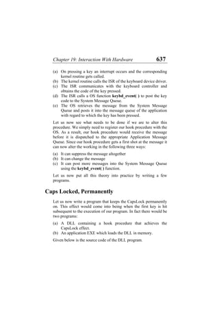 Chapter 19: Interaction With Hardware 637
(a)
(b)
(c)
(d)
(e)
(a)
(b)
(c)
(a)
(b)
On pressing a key an interrupt occurs and the corresponding
kernel routine gets called.
The kernel routine calls the ISR of the keyboard device driver.
The ISR communicates with the keyboard controller and
obtains the code of the key pressed.
The ISR calls a OS function keybd_event( ) to post the key
code to the System Message Queue.
The OS retrieves the message from the System Message
Queue and posts it into the message queue of the application
with regard to which the key has been pressed.
Let us now see what needs to be done if we are to alter this
procedure. We simply need to register our hook procedure with the
OS. As a result, our hook procedure would receive the message
before it is dispatched to the appropriate Application Message
Queue. Since our hook procedure gets a first shot at the message it
can now alter the working in the following three ways:
It can suppress the message altogether
It can change the message
It can post more messages into the System Message Queue
using the keybd_event( ) function.
Let us now put all this theory into practice by writing a few
programs.
Caps Locked, Permanently
Let us now write a program that keeps the CapsLock permanently
on. This effect would come into being when the first key is hit
subsequent to the execution of our program. In fact there would be
two programs:
A DLL containing a hook procedure that achieves the
CapsLock effect.
An application EXE which loads the DLL in memory.
Given below is the source code of the DLL program.
 