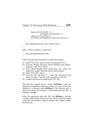Chapter 19: Interaction With Hardware 639
{
keybd_event ( VK_CAPITAL , 0,
KEYEVENTF_EXTENDEDKEY, 0 ) ;
keybd_event ( VK_CAPITAL , 0,
KEYEVENTF_EXTENDEDKEY | KEYEVENTF_KEYUP, 0 ) ;
}
}
return CallNextHookEx ( hkb, nCode, wParam, lParam ) ;
}
BOOL __declspec ( dllexport ) removehook( )
{
return UnhookWindowsHookEx ( hkb ) ;
}
Follow the steps mentioned below to create this program:
(a)
(b)
(c)
(d)
(e)
(f)
Select ‘File | New’ option to start a new project in VC++.
From the ‘Project’ tab select ‘Win32 Dynamic-Link Library’
and click on the ‘Next’ button.
In the ‘Win32 Dynamic-link Library Step 1 of 1’ select “An
empty DLL project” and click on the ‘Finish’ button.
Select ‘File | New’ option.
From the ‘File’ tab select ‘C++ source file’ and give the file
name as ‘hook.c’. Type the code listed above in this file.
Compile the program to generate the .DLL file.
Note that this program doesn’t contain WinMain( ) since the
program on compilation should not execute on its own. It has been
replaced by a function called DllMain( ). This function acts as
entry point of the DLL program. It gets called when the DLL is
loaded or unloaded.
When the application loads the DLL the DllMain( ) function
would be called. In this function we have merely stored the handle
to the DLL that has been loaded in memory into a global variable
h for later use.
 