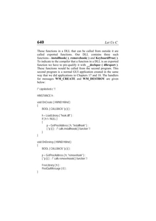640 Let Us C
Those functions in a DLL that can be called from outside it are
called exported functions. Our DLL contains three such
functions—installhook( ), removehook( ) and KeyboardProc( ).
To indicate to the compiler that a function in a DLL is an exported
function we have to pre-qualify it with __declspec ( dllexport ).
These functions would be called from the second program. This
second program is a normal GUI application created in the same
way that we did applications in Chapters 17 and 18. The handlers
for messages WM_CREATE and WM_DESTROY are given
below:
/* capslocked.c */
HINSTANCE h ;
void OnCreate ( HWND hWnd )
{
BOOL ( CALLBACK *p )( ) ;
h = LoadLibrary ( "hook.dll" ) ;
if ( h != NULL )
{
p = GetProcAddress ( h, "installhook" ) ;
( *p )( ) ; /* calls installhoook( ) function */
}
}
void OnDestroy ( HWND hWnd )
{
BOOL ( CALLBACK *p )( ) ;
p = GetProcAddress ( h, "removehook" ) ;
( *p )( ) ; /* calls removehoook( ) function */
FreeLibrary ( h ) ;
PostQuitMessage ( 0 ) ;
}
 