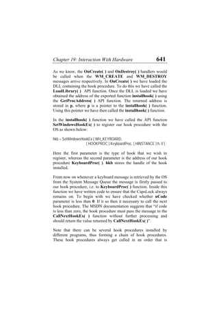 Chapter 19: Interaction With Hardware 641
As we know, the OnCreate( ) and OnDestroy( ) handlers would
be called when the WM_CREATE and WM_DESTROY
messages arrive respectively. In OnCreate( ) we have loaded the
DLL containing the hook procedure. To do this we have called the
LoadLibrary( ) API function. Once the DLL is loaded we have
obtained the address of the exported function installhook( ) using
the GetProcAddress( ) API function. The returned address is
stored in p, where p is a pointer to the installhook( ) function.
Using this pointer we have then called the installhook( ) function.
In the installhook( ) function we have called the API function
SetWindowsHookEx( ) to register our hook procedure with the
OS as shown below:
hkb = SetWindowsHookEx ( WH_KEYBOARD,
( HOOKPROC ) KeyboardProc, ( HINSTANCE ) h, 0 ) ;
Here the first parameter is the type of hook that we wish to
register, whereas the second parameter is the address of our hook
procedure KeyboardProc( ). hkb stores the handle of the hook
installed.
From now on whenever a keyboard message is retrieved by the OS
from the System Message Queue the message is firstly passed to
our hook procedure, i.e. to KeyboardProc( ) function. Inside this
function we have written code to ensure that the CapsLock always
remains on. To begin with we have checked whether nCode
parameter is less than 0. If it so then it necessary to call the next
hook procedure. The MSDN documentation suggests that “if code
is less than zero, the hook procedure must pass the message to the
CallNextHookEx( ) function without further processing and
should return the value returned by CallNextHookEx( )”.
Note that there can be several hook procedures installed by
different programs, thus forming a chain of hook procedures.
These hook procedures always get called in an order that is
 