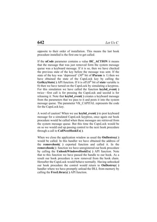 642 Let Us C
opposite to their order of installation. This means the last hook
procedure installed is the first one to get called.
If the nCode parameter contains a value HC_ACTION it means
that the message that was just removed form the system message
queue was a keyboard message. If it is so, then we have checked
the previous state of the key before the message was sent. If the
state of the key was ‘depressed’ (30th
bit of lParam is 1) then we
have obtained the state of the CapsLock key by calling the
GetKeyState( ) API function. If it is off (0th
bit of state variable is
0) then we have turned on the CapsLock by simulating a keypress.
For this simulation we have called the function keybd_event( )
twice—first call is for pressing the CapsLock and second is for
releasing it. Note that keybd_event( ) creates a keyboard message
from the parameters that we pass to it and posts it into the system
message queue. The parameter VK_CAPITAL represents the code
for the CapsLock key.
A word of caution! When we use keybd_event( ) to post keyboard
message for a simulated CapsLock keypress, once again our hook
procedure would be called when these messages are retrieved from
the system message queue. But this time the CapsLock would be
on so we would end up passing control to the next hook procedure
through a call to CallNextHookEx( ).
When we close the application window as usual the OnDestroy( )
would be called. In this handler we have obtained the address of
the removehook( ) exported function and called it. In the
removehook( ) function we have unregistered our hook procedure
by calling the UnhookWindowsHookEx( ) API function. Note
that to this function we have passed the handle to our hook. As a
result our hook procedure is now removed from the hook chain.
Hereafter the CapsLock would behave normally. Having unhooked
our hook procedure the control would return to OnDestroy( )
handler where we have promptly unload the DLL from memory by
calling the FreeLibrary( ) API function.
 