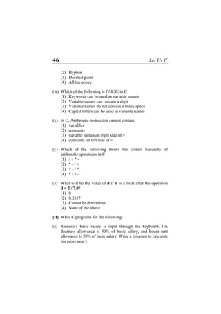 46 Let Us C
(2) Hyphen
(3) Decimal point
(4) All the above
(w) Which of the following is FALSE in C
(1) Keywords can be used as variable names
(2) Variable names can contain a digit
(3) Variable names do not contain a blank space
(4) Capital letters can be used in variable names
(x) In C, Arithmetic instruction cannot contain
(1) variables
(2) constants
(3) variable names on right side of =
(4) constants on left side of =
(y) Which of the following shows the correct hierarchy of
arithmetic operations in C
(1) / + * -
(2) * - / +
(3) + - / *
(4) * / + -
(z) What will be the value of d if d is a float after the operation
d = 2 / 7.0?
(1) 0
(2) 0.2857
(3) Cannot be determined
(4) None of the above
[H] Write C programs for the following:
(a) Ramesh’s basic salary is input through the keyboard. His
dearness allowance is 40% of basic salary, and house rent
allowance is 20% of basic salary. Write a program to calculate
his gross salary.
 
