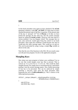 644 Let Us C
}
In this hook procedure once again we have checked if the nCode
parameter contains a value HC_ACTION. If it does then we have
checked the present state of the key in question. If the present state
of the key is ‘pressed’ (31th
bit of lParam is 0) then we have
posted the message for the same key into the system message
queue by calling the keybd_event( ). However, this may lead to a
serious problem. Can you imagine which? The message that we
post, once retrieved, would again bring the control to our hook
procedure. Once again the conditions would become true and we
would post the same message again. This would go on and on.
This can be prevented by using a using a simple flag variable as
shown in the code.
Note that the rest of the functions in the DLL file are exactly same
as in the previous program. So also is the application program.
Mangling Keys
How about one more program to bolster your confidence? Let us
try one that would mangle every key that is pressed. That is,
convert an A to a B, B to C, C to D, etc. This would be fairly
straight-forward. We simply have to increment the key code before
posting it into the system message queue. Also, further processing
of key has to be prevented. This can be achieved by simply
returning a non-zero value from the hook procedure (thus
bypassing the call to CallNextHookEx( )). This is shown in the
following hook procedure.
LRESULT __declspec ( dllexport ) __stdcall KeyboardProc ( int nCode,
WPARAM wParam, LPARAM lParam )
{
static BYTE key ;
static BOOL flag = FALSE ;
 