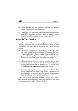 646 Let Us C
(b)
(c)
(a)
(b)
(c)
These programs also hide themselves from the Task Manager
so that the user cannot terminate them.
The logged keys are secretly sent over the net to the malicious
users who write such programs. Once the logged keys are
known it would be possible to break into the system.
Where is This Leading
Even for a moment do not create an impression in you mind that
Windows Hooks are only for notorious activities. There are many
good things that they can be put to use for. These activities
include:
Multimedia keyboards have special key like Cut, Copy, Paste,
etc. Such keyboards also come with special programs which
when installed know how to tackle these special keys. On
pressing these keys these programs use the hook mechanism
to place the simulated keys in the system message queue.
Many demo programs once executed automatically move the
mouse pointer to a menu or a toolbar or any such item to
demonstrate some feature of the software. To manage these
actions a windows hook called Journal hook is used.
For physically impaired persons a keyboard can be simulated
on the screen and the mouse clicks on this keyboard can be
communicated to Windows as actual key hits. This again can
be achieved using mouse and keyboard hook.
There can be many more such examples. But the above three I
believe would be ample to prove to you the constructive side of the
powerful mechanism called Windows Hooks.
 