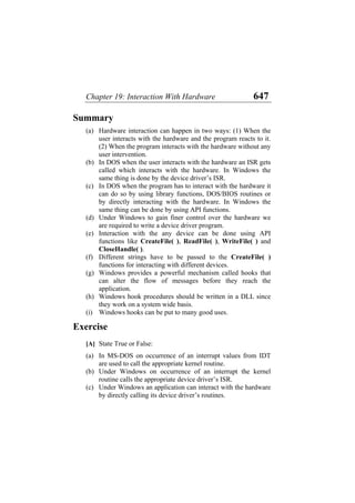 Chapter 19: Interaction With Hardware 647
Summary
(a)
(b)
(c)
(d)
(e)
(f)
(g)
(h)
(i)
(a)
(b)
(c)
Hardware interaction can happen in two ways: (1) When the
user interacts with the hardware and the program reacts to it.
(2) When the program interacts with the hardware without any
user intervention.
In DOS when the user interacts with the hardware an ISR gets
called which interacts with the hardware. In Windows the
same thing is done by the device driver’s ISR.
In DOS when the program has to interact with the hardware it
can do so by using library functions, DOS/BIOS routines or
by directly interacting with the hardware. In Windows the
same thing can be done by using API functions.
Under Windows to gain finer control over the hardware we
are required to write a device driver program.
Interaction with the any device can be done using API
functions like CreateFile( ), ReadFile( ), WriteFile( ) and
CloseHandle( ).
Different strings have to be passed to the CreateFile( )
functions for interacting with different devices.
Windows provides a powerful mechanism called hooks that
can alter the flow of messages before they reach the
application.
Windows hook procedures should be written in a DLL since
they work on a system wide basis.
Windows hooks can be put to many good uses.
Exercise
[A] State True or False:
In MS-DOS on occurrence of an interrupt values from IDT
are used to call the appropriate kernel routine.
Under Windows on occurrence of an interrupt the kernel
routine calls the appropriate device driver’s ISR.
Under Windows an application can interact with the hardware
by directly calling its device driver’s routines.
 