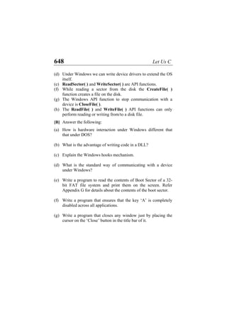648 Let Us C
(d)
(e)
(f)
(g)
(h)
(a)
(b)
(c)
(d)
(e)
(f)
(g)
Under Windows we can write device drivers to extend the OS
itself.
ReadSector( ) and WriteSector( ) are API functions.
While reading a sector from the disk the CreateFile( )
function creates a file on the disk.
The Windows API function to stop communication with a
device is CloseFile( ).
The ReadFile( ) and WriteFile( ) API functions can only
perform reading or writing from/to a disk file.
[B] Answer the following:
How is hardware interaction under Windows different that
that under DOS?
What is the advantage of writing code in a DLL?
Explain the Windows hooks mechanism.
What is the standard way of communicating with a device
under Windows?
Write a program to read the contents of Boot Sector of a 32-
bit FAT file system and print them on the screen. Refer
Appendix G for details about the contents of the boot sector.
Write a program that ensures that the key ‘A’ is completely
disabled across all applications.
Write a program that closes any window just by placing the
cursor on the ‘Close’ button in the title bar of it.
 