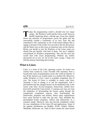 650 Let Us C
oday the programming world is divided into two major
camps—the Windows world and the Linux world. Since its
humble beginning about a decade ago, Linux has steadily
drawn the attention of programmers across the globe and has
successfully created a community of its own. How big and
committed is this community is one of the hottest debates that is
raging in all parts of the world. You can look at the hot discussions
and the flame wars on this issue on numerous sites on the internet.
Before you decide to join the Windows or the Linux camp you
should first get familiar with both of them. The last 4 chapters
concentrated on Windows programming. This and the next one
would deal with Linux programming. Without any further
discussions let us now set out on the Linux voyage. I hope you
find the journey interesting and exciting.
T
What is Linux
Linux is a clone of the Unix operating system. Its kernel was
written from scratch by Linus Torvalds with assistance from a
loosely-knit team of programmers across the world on Internet. It
has all the features you would expect in a modern OS. Moreover,
unlike Windows or Unix, Linux is available completely free of
cost. The kernel of Linux is available in source code form.
Anybody is free to change it to suit his requirement, with a
precondition that the changed kernel can be distributed only in the
source code form. Several programs, frameworks, utilities have
been built around the Linux kernel. A common user may not want
the headaches of downloading the kernel, going through the
complicated compilation process, then downloading the
frameworks, programs and utilities. Hence many organizations
have come forward to make this job easy. They distribute the
precompiled kernel, programs, utilities and frameworks on a
common media. Moreover, they also provide installation scripts
for easy installations of the Linux OS and applications. Some of
the popular distributions are RedHat, SUSE, Caldera, Debian,
Mandrake, Slackware, etc. Each of them contain the same kernel
 