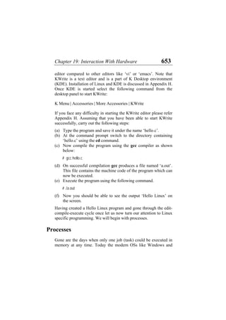 Chapter 19: Interaction With Hardware 653
editor compared to other editors like ‘vi’ or ‘emacs’. Note that
KWrite is a text editor and is a part of K Desktop environment
(KDE). Installation of Linux and KDE is discussed in Appendix H.
Once KDE is started select the following command from the
desktop panel to start KWrite:
K Menu | Accessories | More Accessories | KWrite
If you face any difficulty in starting the KWrite editor please refer
Appendix H. Assuming that you have been able to start KWrite
successfully, carry out the following steps:
(a)
(b)
(c)
(d)
(e)
(f)
Type the program and save it under the name ‘hello.c’.
At the command prompt switch to the directory containing
‘hello.c’ using the cd command.
Now compile the program using the gcc compiler as shown
below:
# gcc hello.c
On successful compilation gcc produces a file named ‘a.out’.
This file contains the machine code of the program which can
now be executed.
Execute the program using the following command.
# ./a.out
Now you should be able to see the output ‘Hello Linux’ on
the screen.
Having created a Hello Linux program and gone through the edit-
compile-execute cycle once let us now turn our attention to Linux
specific programming. We will begin with processes.
Processes
Gone are the days when only one job (task) could be executed in
memory at any time. Today the modern OSs like Windows and
 