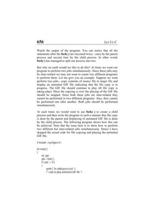 656 Let Us C
Watch the output of the program. You can notice that all the
statements after the fork( ) are executed twice—once by the parent
process and second time by the child process. In other words
fork( ) has managed to split our process into two.
But why on earth would we like to do this? At times we want our
program to perform two jobs simultaneously. Since these jobs may
be inter-related we may not want to create two different programs
to perform them. Let me give you an example. Suppose we want
perform two jobs—copy contents of source file to target file and
display an animated GIF file indicating that the file copy is in
progress. The GIF file should continue to play till file copy is
taking place. Once the copying is over the playing of the GIF file
should be stopped. Since both these jobs are inter-related they
cannot be performed in two different programs. Also, they cannot
be performed one after another. Both jobs should be performed
simultaneously.
At such times we would want to use fork( ) to create a child
process and then write the program in such a manner that file copy
is done by the parent and displaying of animated GIF file is done
by the child process. The following program shows how this can
be achieved. Note that the issue here is to show how to perform
two different but inter-related jobs simultaneously. Hence I have
skipped the actual code for file copying and playing the animated
GIF file.
# include <sys/types.h>
int main( )
{
int pid ;
pid = fork( ) ;
if ( pid == 0 )
{
printf ( "In child processn" ) ;
/* code to play animated GIF file */
 