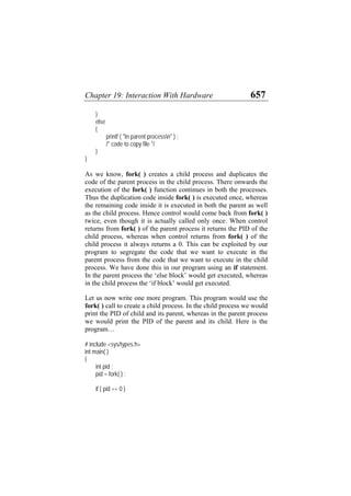 Chapter 19: Interaction With Hardware 657
}
else
{
printf ( "In parent processn" ) ;
/* code to copy file */
}
}
As we know, fork( ) creates a child process and duplicates the
code of the parent process in the child process. There onwards the
execution of the fork( ) function continues in both the processes.
Thus the duplication code inside fork( ) is executed once, whereas
the remaining code inside it is executed in both the parent as well
as the child process. Hence control would come back from fork( )
twice, even though it is actually called only once. When control
returns from fork( ) of the parent process it returns the PID of the
child process, whereas when control returns from fork( ) of the
child process it always returns a 0. This can be exploited by our
program to segregate the code that we want to execute in the
parent process from the code that we want to execute in the child
process. We have done this in our program using an if statement.
In the parent process the ‘else block’ would get executed, whereas
in the child process the ‘if block’ would get executed.
Let us now write one more program. This program would use the
fork( ) call to create a child process. In the child process we would
print the PID of child and its parent, whereas in the parent process
we would print the PID of the parent and its child. Here is the
program…
# include <sys/types.h>
int main( )
{
int pid ;
pid = fork( ) ;
if ( pid == 0 )
 