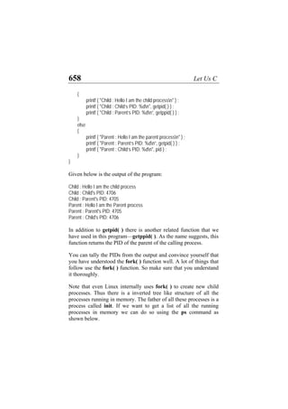 658 Let Us C
{
printf ( "Child : Hello I am the child processn" ) ;
printf ( "Child : Child’s PID: %dn", getpid( ) ) ;
printf ( "Child : Parent’s PID: %dn”, getppid( ) ) ;
}
else
{
printf ( "Parent : Hello I am the parent processn" ) ;
printf ( "Parent : Parent’s PID: %dn”, getpid( ) ) ;
printf ( "Parent : Child’s PID: %dn", pid ) ;
}
}
Given below is the output of the program:
Child : Hello I am the child process
Child : Child's PID: 4706
Child : Parent's PID: 4705
Parent : Hello I am the Parent process
Parent : Parent's PID: 4705
Parent : Child's PID: 4706
In addition to getpid( ) there is another related function that we
have used in this program—getppid( ). As the name suggests, this
function returns the PID of the parent of the calling process.
You can tally the PIDs from the output and convince yourself that
you have understood the fork( ) function well. A lot of things that
follow use the fork( ) function. So make sure that you understand
it thoroughly.
Note that even Linux internally uses fork( ) to create new child
processes. Thus there is a inverted tree like structure of all the
processes running in memory. The father of all these processes is a
process called init. If we want to get a list of all the running
processes in memory we can do so using the ps command as
shown below.
 