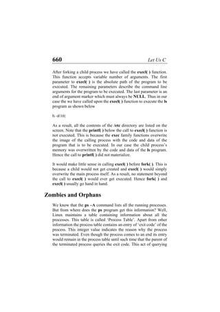 660 Let Us C
After forking a child process we have called the execl( ) function.
This function accepts variable number of arguments. The first
parameter to execl( ) is the absolute path of the program to be
executed. The remaining parameters describe the command line
arguments for the program to be executed. The last parameter is an
end of argument marker which must always be NULL. Thus in our
case the we have called upon the execl( ) function to execute the ls
program as shown below
ls -al /etc
As a result, all the contents of the /etc directory are listed on the
screen. Note that the printf( ) below the call to execl( ) function is
not executed. This is because the exec family functions overwrite
the image of the calling process with the code and data of the
program that is to be executed. In our case the child process’s
memory was overwritten by the code and data of the ls program.
Hence the call to printf( ) did not materialize.
It would make little sense in calling execl( ) before fork( ). This is
because a child would not get created and execl( ) would simply
overwrite the main process itself. As a result, no statement beyond
the call to execl( ) would ever get executed. Hence fork( ) and
execl( ) usually go hand in hand.
Zombies and Orphans
We know that the ps –A command lists all the running processes.
But from where does the ps program get this information? Well,
Linux maintains a table containing information about all the
processes. This table is called ‘Process Table’. Apart from other
information the process table contains an entry of ‘exit code’ of the
process. This integer value indicates the reason why the process
was terminated. Even though the process comes to an end its entry
would remain in the process table until such time that the parent of
the terminated process queries the exit code. This act of querying
 