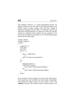 662 Let Us C
entry happens. However, as a good programming practice our
program should get the exit code of the terminated process and
thereby ensure a proper cleanup. Note that here cleanup is
important (it happens anyway). Why is it important to get the exit
code of the terminated process. It is because, it is the exit code that
would give indication about whether the job assigned to the
process was completed successfully or not. The following program
shows how this can be done.
# include <unistd.h>
# include <sys/types.h>
int main( )
{
unsigned int i = 0 ;
int pid, status ;
pid = fork( ) ;
if ( pid == 0 )
{
while ( i < 4294967295U )
i++ ;
printf ( "The child is now terminatingn" ) ;
}
else
{
waitpid ( pid, &status, 0 ) ;
if ( WIFEXITED ( status ) )
printf ( "Parent: Child terminated normallyn" ) ;
else
printf ( "Parent: Child terminated abnormallyn" ) ;
}
return 0 ;
}
In this program we have applied a big loop in the child process.
This loop ensures that the child does not terminate immediately.
From within the parent process we have made a call to the
waitpid( ) function. This function makes the parent process wait
 