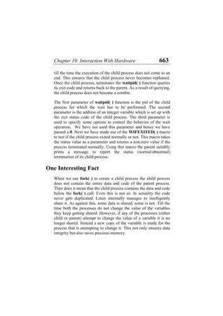 Chapter 19: Interaction With Hardware 663
till the time the execution of the child process does not come to an
end. This ensures that the child process never becomes orphaned.
Once the child process, terminates the waitpid( ) function queries
its exit code and returns back to the parent. As a result of querying,
the child process does not become a zombie.
The first parameter of waitpid( ) function is the pid of the child
process for which the wait has to be performed. The second
parameter is the address of an integer variable which is set up with
the exit status code of the child process. The third parameter is
used to specify some options to control the behavior of the wait
operation. We have not used this parameter and hence we have
passed a 0. Next we have made use of the WIFEXITED( ) macro
to test if the child process exited normally or not. This macro takes
the status value as a parameter and returns a non-zero value if the
process terminated normally. Using this macro the parent suitably
prints a message to report the status (normal/abnormal)
termination of its child process.
One Interesting Fact
When we use fork( ) to create a child process the child process
does not contain the entire data and code of the parent process.
Then does it mean that the child process contains the data and code
below the fork( ) call. Even this is not so. In actuality the code
never gets duplicated. Linux internally manages to intelligently
share it. As against this, some data is shared, some is not. Till the
time both the processes do not change the value of the variables
they keep getting shared. However, if any of the processes (either
child or parent) attempt to change the value of a variable it is no
longer shared. Instead a new copy of the variable is made for the
process that is attempting to change it. This not only ensures data
integrity but also saves precious memory.
 
