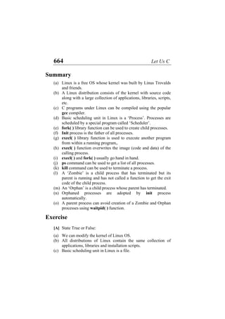 664 Let Us C
Summary
(a)
(b)
(c)
(d)
(e)
(f)
(g)
(h)
(i)
(j)
(k)
(l)
(m)
(n)
(o)
(a)
(b)
(c)
Linux is a free OS whose kernel was built by Linus Trovalds
and friends.
A Linux distribution consists of the kernel with source code
along with a large collection of applications, libraries, scripts,
etc.
C programs under Linux can be compiled using the popular
gcc compiler.
Basic scheduling unit in Linux is a ‘Process’. Processes are
scheduled by a special program called ‘Scheduler’.
fork( ) library function can be used to create child processes.
Init process is the father of all processes.
execl( ) library function is used to execute another program
from within a running program,.
execl( ) function overwrites the image (code and data) of the
calling process.
execl( ) and fork( ) usually go hand in hand.
ps command can be used to get a list of all processes.
kill command can be used to terminate a process.
A ‘Zombie’ is a child process that has terminated but its
parent is running and has not called a function to get the exit
code of the child process.
An ‘Orphan’ is a child process whose parent has terminated.
Orphaned processes are adopted by init process
automatically.
A parent process can avoid creation of a Zombie and Orphan
processes using waitpid( ) function.
Exercise
[A] State True or False:
We can modify the kernel of Linux OS.
All distributions of Linux contain the same collection of
applications, libraries and installation scripts.
Basic scheduling unit in Linux is a file.
 