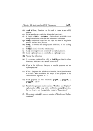 Chapter 19: Interaction With Hardware 665
(d)
(e)
(f)
(g)
(h)
(i)
(j)
(k)
(a)
(b)
(c)
(d)
(e)
(f)
execl( ) library function can be used to create a new child
process.
The scheduler process is the father of all processes.
A family of fork( ) and exec( ) functions are available, each
doing basically the same job but with minor variations.
fork( ) completely duplicates the code and data of the parent
process into the child process.
fork( ) overwrites the image (code and data) of the calling
process.
fork( ) is called twice but returns once.
Every zombie process is essentially an orphan process.
Every orphan process is essentially an orphan process.
[B] Answer the following:
If a program contains four calls to fork( ) one after the other
how many total processes would get created?
What is the difference between a zombie process and an
orphan process?
Write a program that prints the command line arguments that
it receives. What would be the output of the program if the
command line argument is * ?
What purpose do the functions getpid( ), getppid( ),
getpppid( ) serve?
Rewrite the program in the section ‘Zombies and Orphans’
replacing the while loop with a call to the sleep( ) function.
Do you observe any change in the output of the program?
How does waitpid( ) prevent creation of Zombie or Orphan
processes?
 